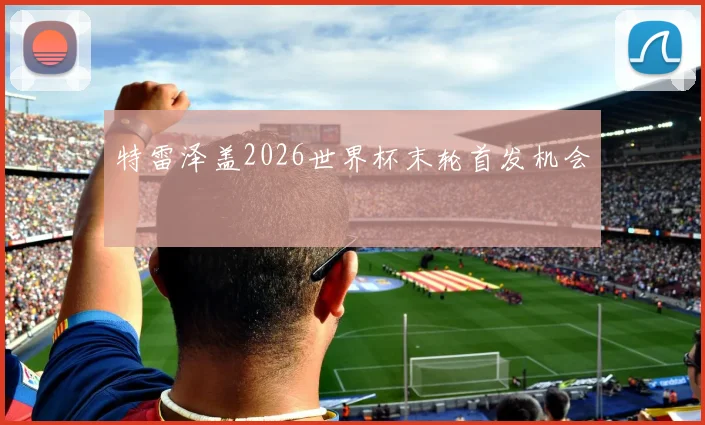特雷泽盖2026世界杯末轮首发机会