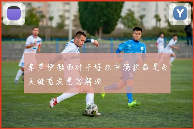 弗罗伊勒面对卡塔尔中场拦截是否关键首发悬念解读