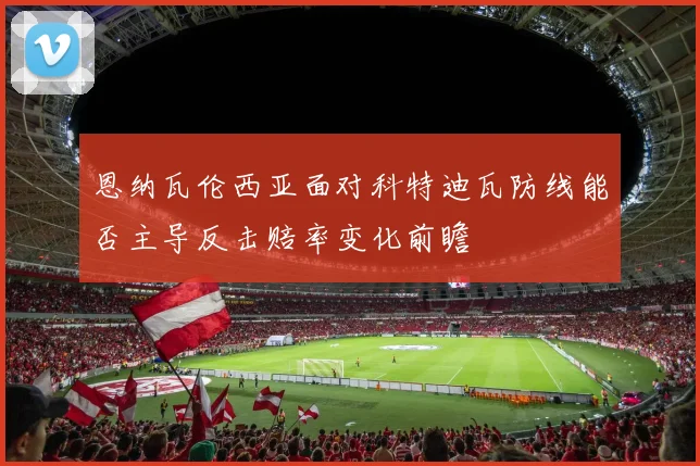 恩纳瓦伦西亚面对科特迪瓦防线能否主导反击赔率变化前瞻