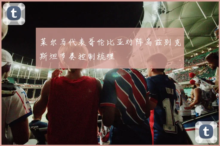 莱尔马代表哥伦比亚对阵乌兹别克斯坦节奏控制梳理
