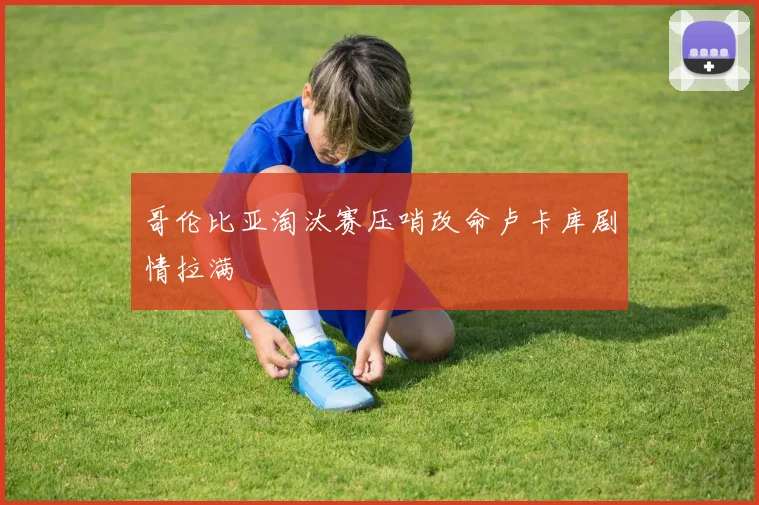 哥伦比亚淘汰赛压哨改命卢卡库剧情拉满