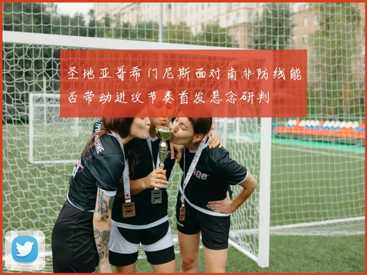 圣地亚哥希门尼斯面对南非防线能否带动进攻节奏首发悬念研判