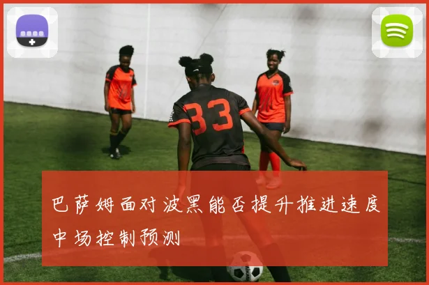 巴萨姆面对波黑能否提升推进速度中场控制预测