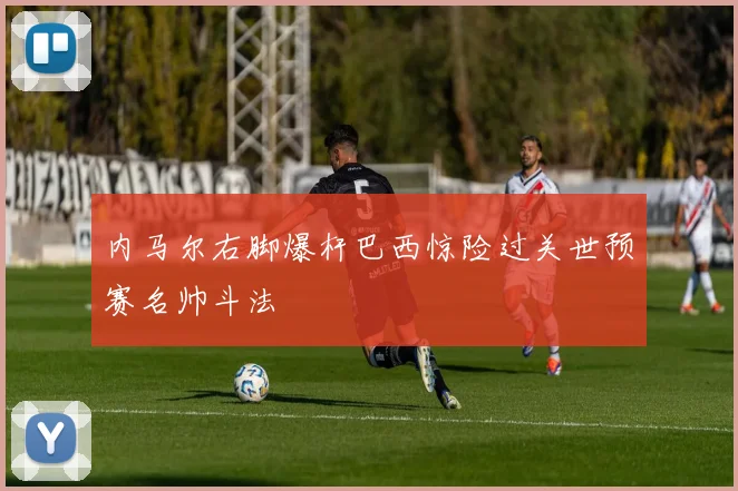内马尔右脚爆杆巴西惊险过关世预赛名帅斗法