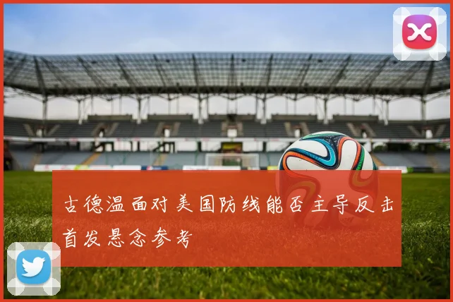 古德温面对美国防线能否主导反击首发悬念参考