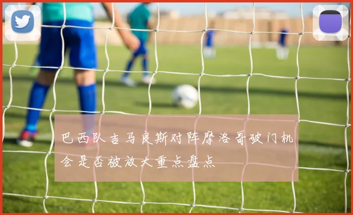 巴西队吉马良斯对阵摩洛哥破门机会是否被放大重点盘点