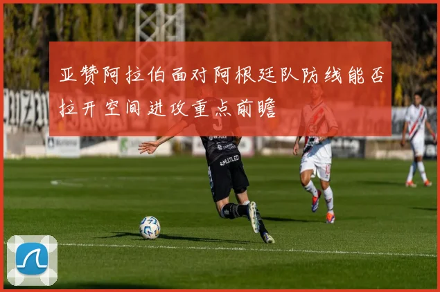 亚赞阿拉伯面对阿根廷队防线能否拉开空间进攻重点前瞻