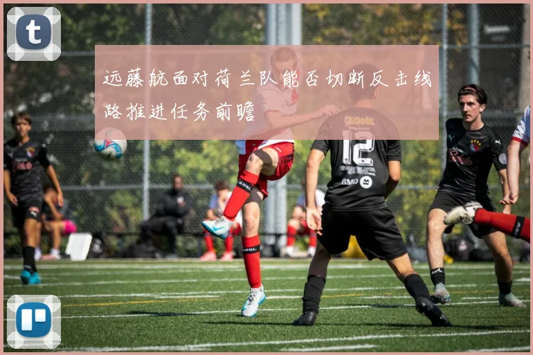 远藤航面对荷兰队能否切断反击线路推进任务前瞻