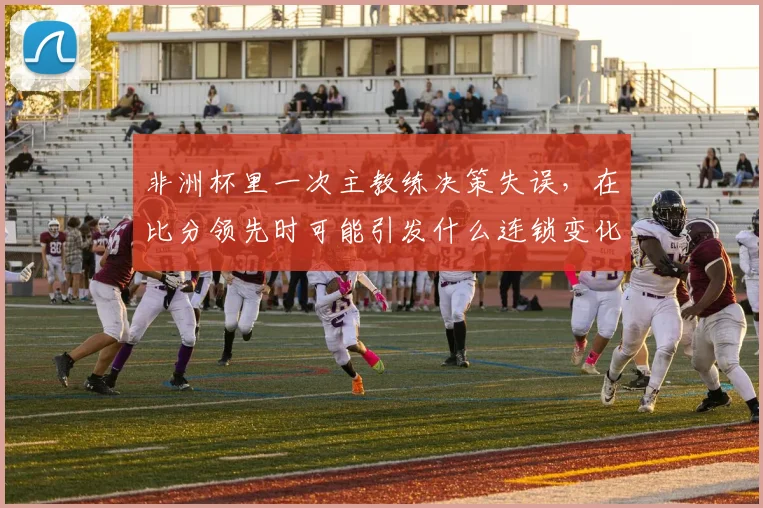 非洲杯里一次主教练决策失误，在比分领先时可能引发什么连锁变化