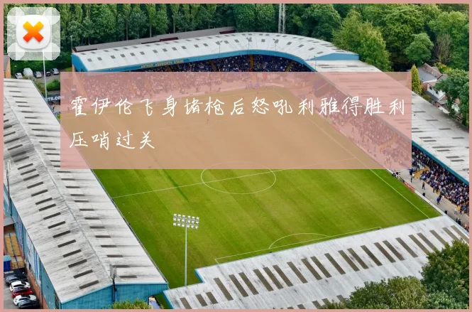 霍伊伦飞身堵枪后怒吼利雅得胜利压哨过关