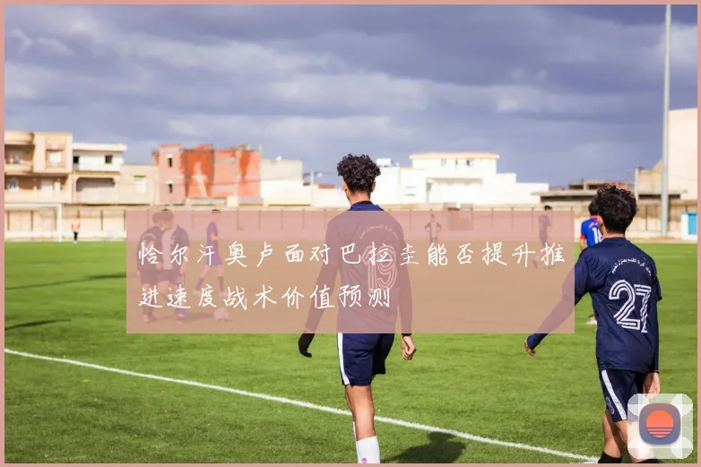 恰尔汗奥卢面对巴拉圭能否提升推进速度战术价值预测