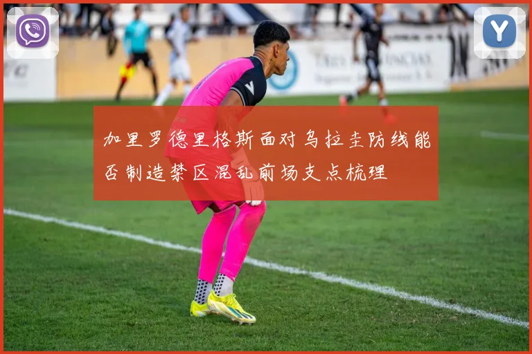 加里罗德里格斯面对乌拉圭防线能否制造禁区混乱前场支点梳理
