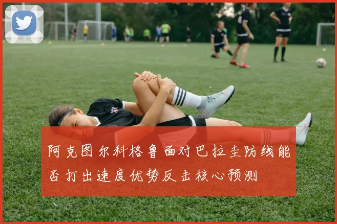 阿克图尔科格鲁面对巴拉圭防线能否打出速度优势反击核心预测