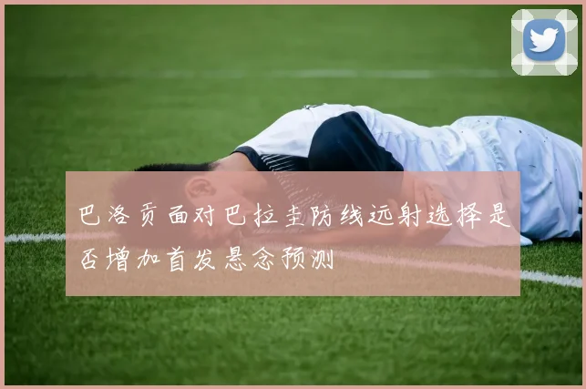 巴洛贡面对巴拉圭防线远射选择是否增加首发悬念预测