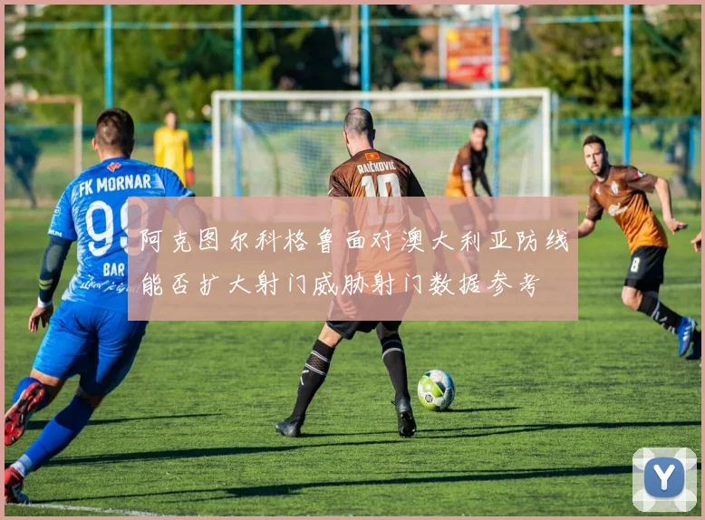 阿克图尔科格鲁面对澳大利亚防线能否扩大射门威胁射门数据参考
