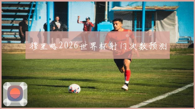 穆里略2026世界杯射门次数预测