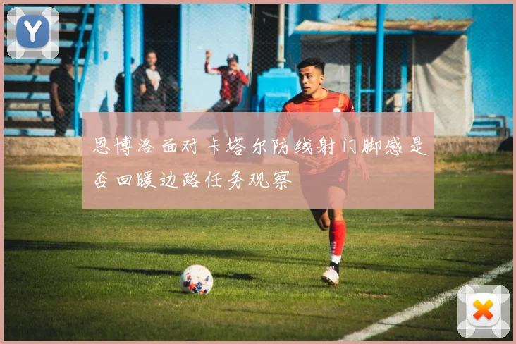 恩博洛面对卡塔尔防线射门脚感是否回暖边路任务观察