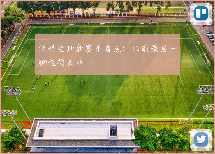沃特金斯新赛季看点：门前最后一脚值得关注