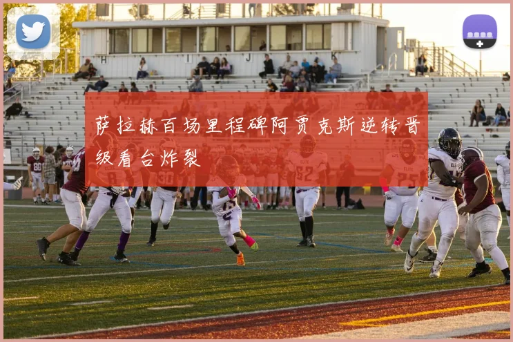 萨拉赫百场里程碑阿贾克斯逆转晋级看台炸裂