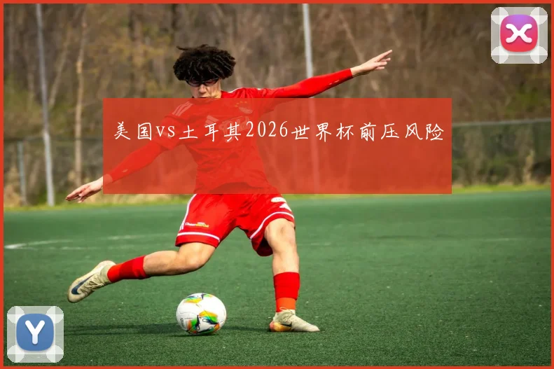 美国vs土耳其2026世界杯前压风险