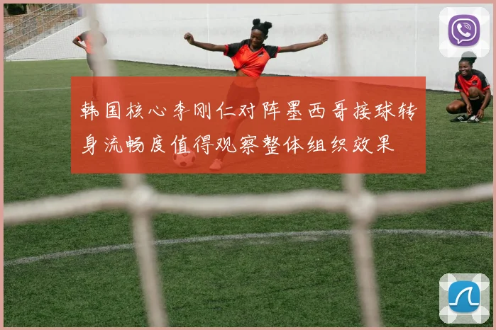 韩国核心李刚仁对阵墨西哥接球转身流畅度值得观察整体组织效果