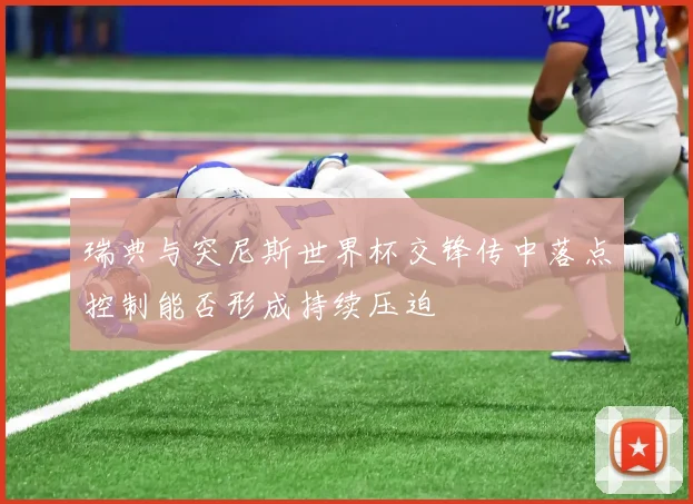 瑞典与突尼斯世界杯交锋传中落点控制能否形成持续压迫