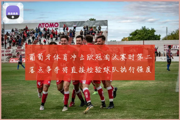 葡萄牙体育冲击欧冠淘汰赛时第二落点争夺将直接检验球队执行强度