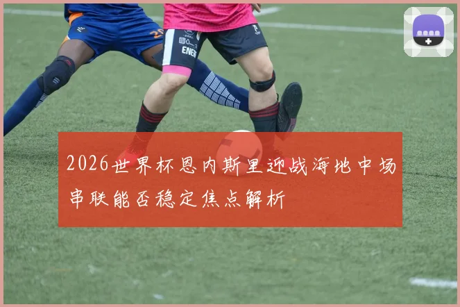 2026世界杯恩内斯里迎战海地中场串联能否稳定焦点解析