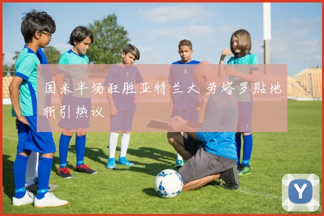 国米半场狂胜亚特兰大 劳塔罗贴地斩引热议