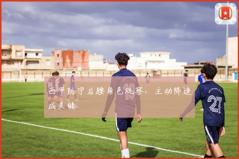 西甲防守后腰角色观察，主动降速成关键