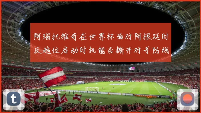 阿瑙托维奇在世界杯面对阿根廷时反越位启动时机能否撕开对手防线