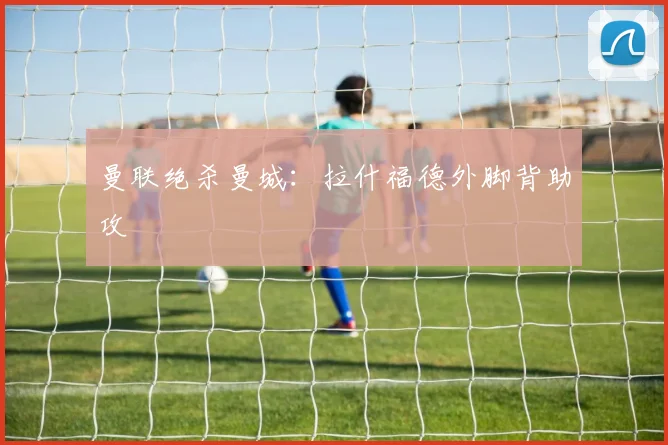 曼联绝杀曼城：拉什福德外脚背助攻