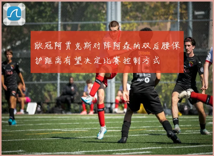 欧冠阿贾克斯对阵阿森纳双后腰保护距离有望决定比赛控制方式