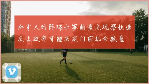 加拿大对阵瑞士赛前重点观察快速反击效率可能决定门前机会数量