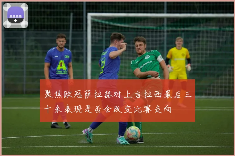 聚焦欧冠萨拉赫对上吉拉西最后三十米表现是否会改变比赛走向