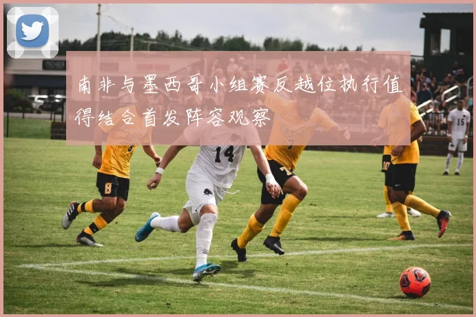 南非与墨西哥小组赛反越位执行值得结合首发阵容观察