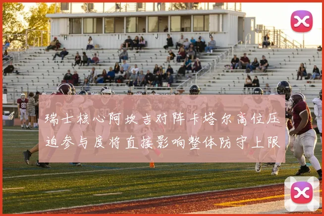 瑞士核心阿坎吉对阵卡塔尔高位压迫参与度将直接影响整体防守上限