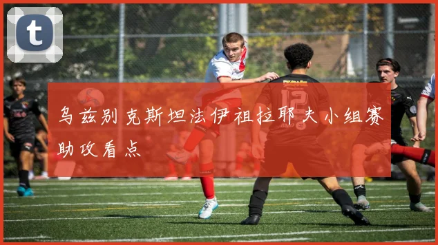 乌兹别克斯坦法伊祖拉耶夫小组赛助攻看点