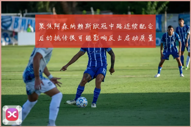 聚焦阿森纳赖斯欧冠中路连续配合后的挑传很可能影响反击启动质量