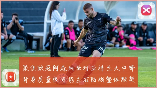 聚焦欧冠阿森纳面对亚特兰大中锋背身质量很可能左右防线整体默契