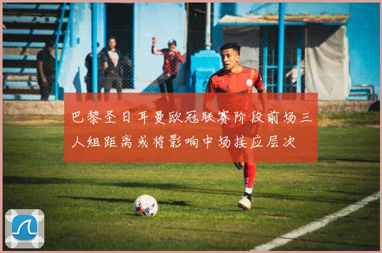 巴黎圣日耳曼欧冠联赛阶段前场三人组距离或将影响中场接应层次