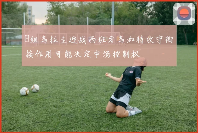 H组乌拉圭迎战西班牙乌加特攻守衔接作用可能决定中场控制权