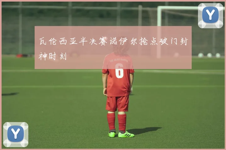 瓦伦西亚半决赛诺伊尔抢点破门封神时刻