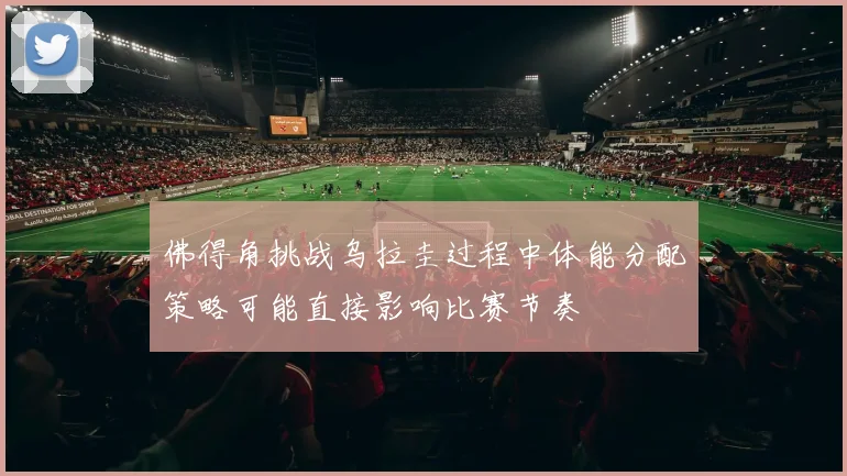 佛得角挑战乌拉圭过程中体能分配策略可能直接影响比赛节奏
