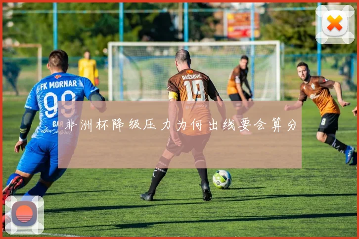 非洲杯降级压力为何出线要会算分