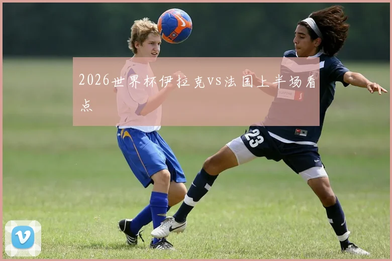 2026世界杯伊拉克vs法国上半场看点