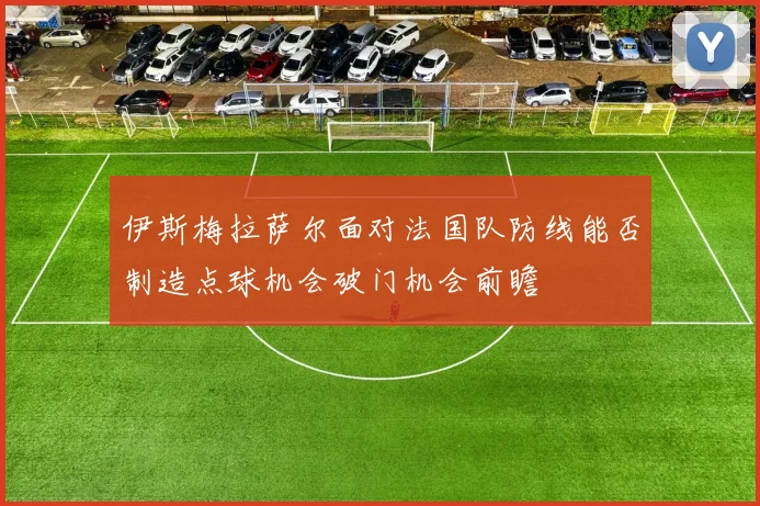 伊斯梅拉萨尔面对法国队防线能否制造点球机会破门机会前瞻