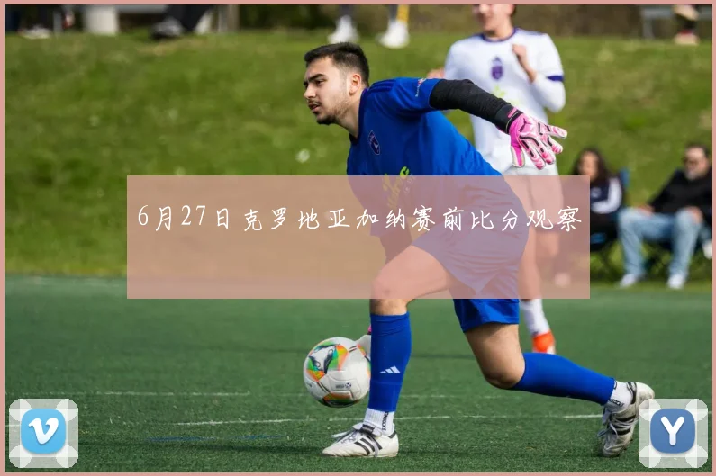 6月27日克罗地亚加纳赛前比分观察