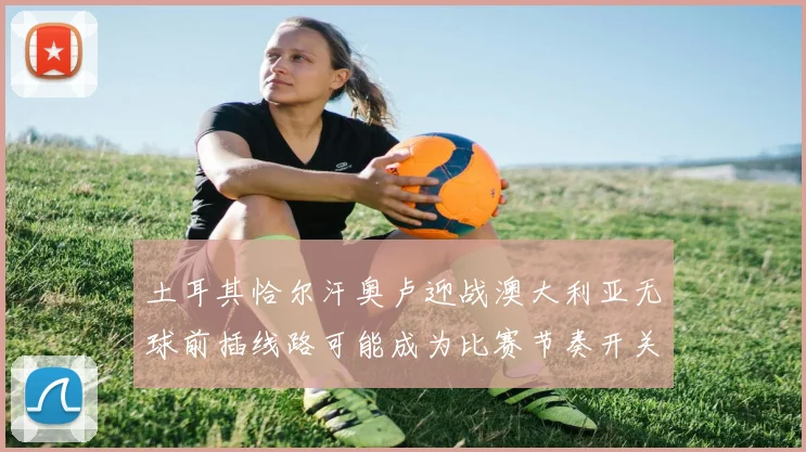 土耳其恰尔汗奥卢迎战澳大利亚无球前插线路可能成为比赛节奏开关