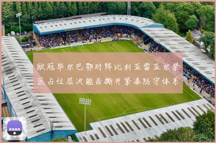 欧冠毕尔巴鄂对阵比利亚雷亚尔禁区占位层次能否撕开紧凑防守体系